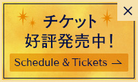 チケット 好評発売中！ Schedule & Tickets