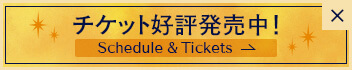 チケット 好評発売中！ Schedule & Tickets
